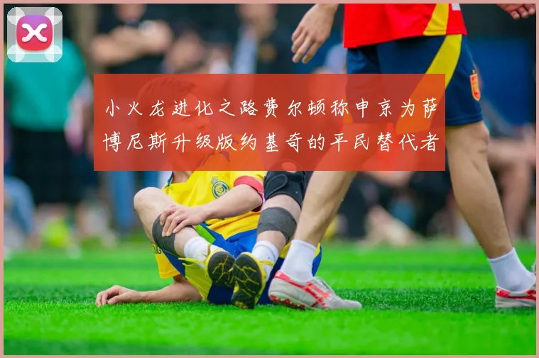小火龙进化之路费尔顿称申京为萨博尼斯升级版约基奇的平民替代者