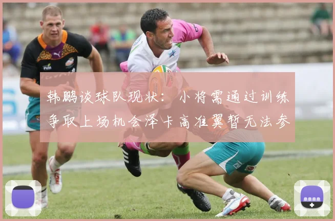 韩鹏谈球队现状：小将需通过训练争取上场机会泽卡高准翼暂无法参赛