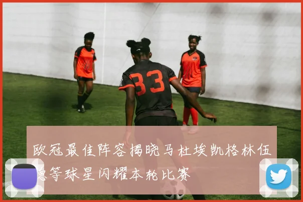 欧冠最佳阵容揭晓马杜埃凯格林伍德等球星闪耀本轮比赛