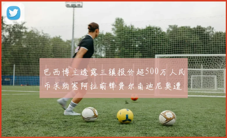 巴西博主透露三镇报价超500万人民币求购塞阿拉前锋费尔南迪尼奥遭拒绝