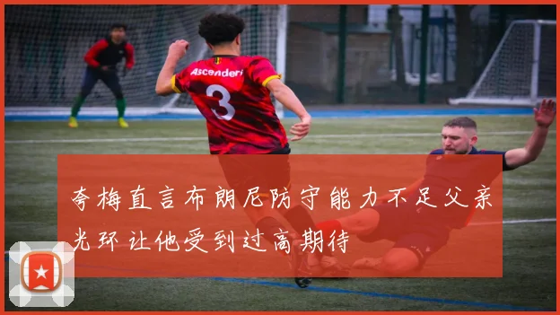 夸梅直言布朗尼防守能力不足父亲光环让他受到过高期待