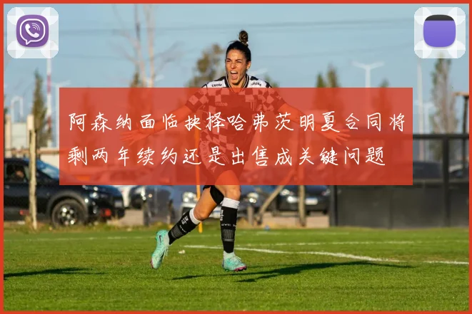 阿森纳面临抉择哈弗茨明夏合同将剩两年续约还是出售成关键问题