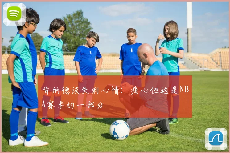 肯纳德谈失利心情：痛心但这是NBA赛季的一部分