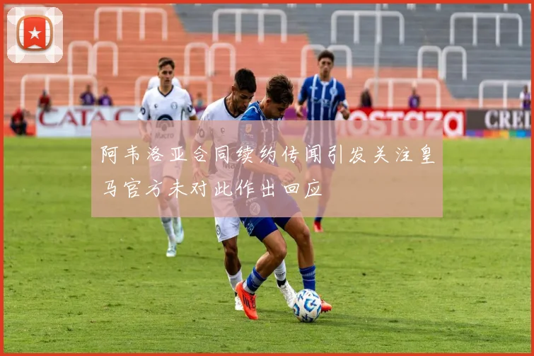 阿韦洛亚合同续约传闻引发关注皇马官方未对此作出回应