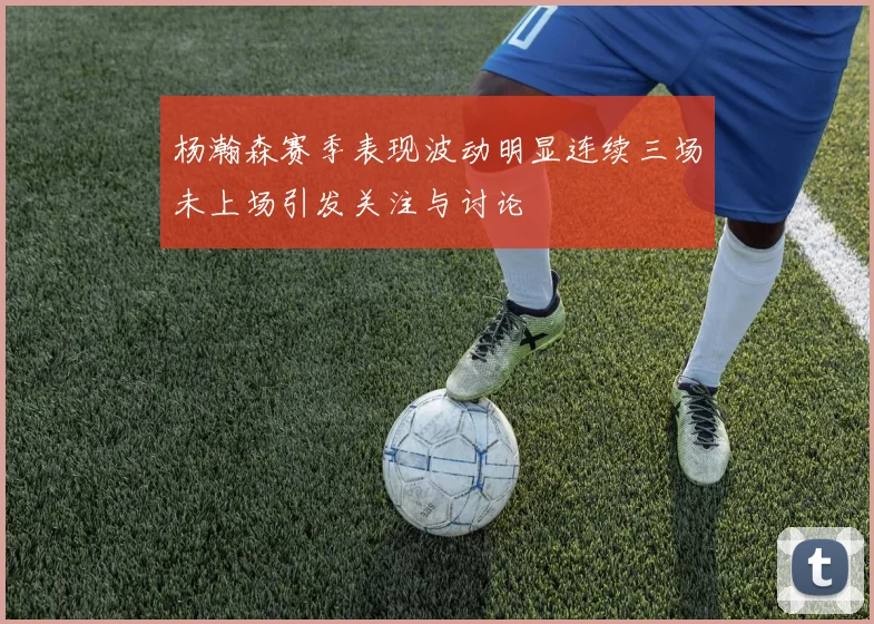 杨瀚森赛季表现波动明显连续三场未上场引发关注与讨论
