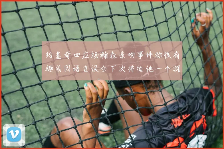 约基奇回应杨瀚森亲吻事件称很有趣或因语言误会下次将给他一个拥抱
