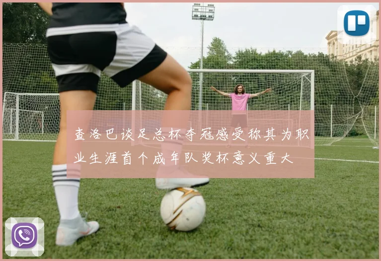 查洛巴谈足总杯夺冠感受称其为职业生涯首个成年队奖杯意义重大