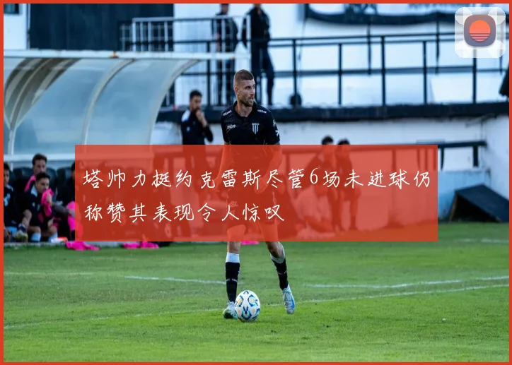 塔帅力挺约克雷斯尽管6场未进球仍称赞其表现令人惊叹