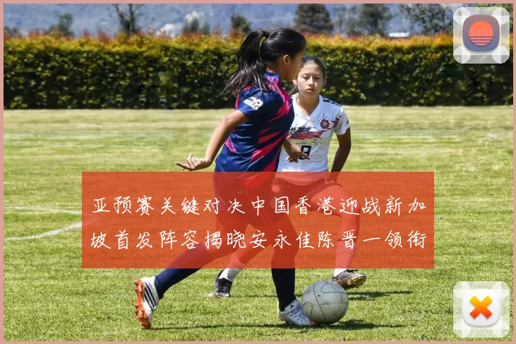亚预赛关键对决中国香港迎战新加坡首发阵容揭晓安永佳陈晋一领衔出战