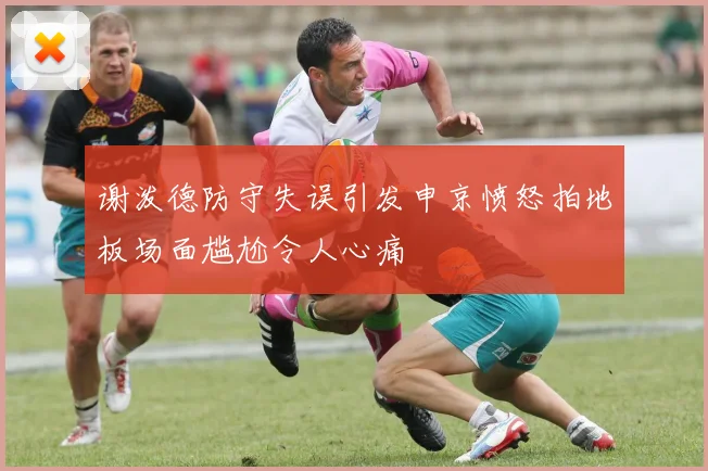 谢泼德防守失误引发申京愤怒拍地板场面尴尬令人心痛