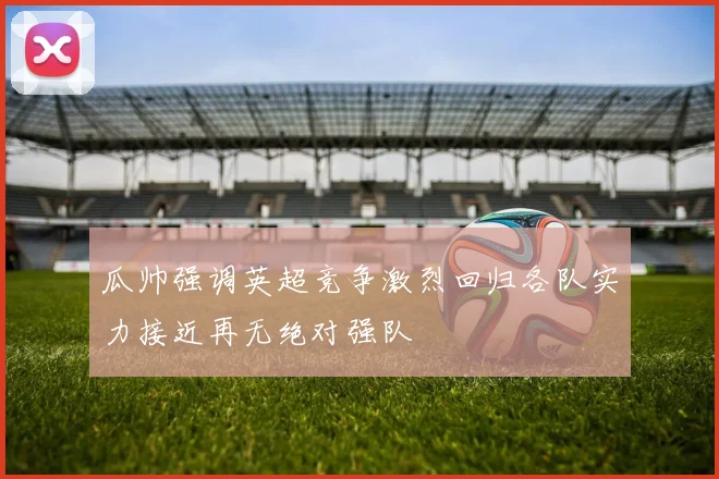 瓜帅强调英超竞争激烈回归各队实力接近再无绝对强队