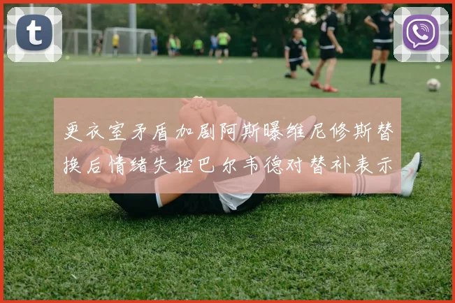 更衣室矛盾加剧阿斯曝维尼修斯替换后情绪失控巴尔韦德对替补表示不满