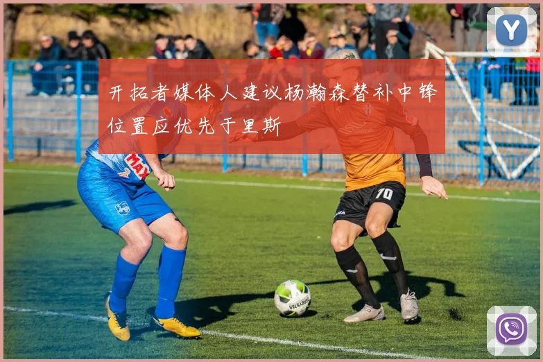 开拓者媒体人建议杨瀚森替补中锋位置应优先于里斯