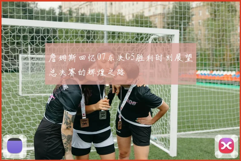 詹姆斯回忆07东决G5胜利时刻展望总决赛的辉煌之路