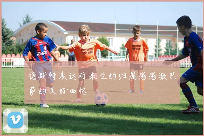 德斯特表达对米兰的归属感感激巴萨的美好回忆