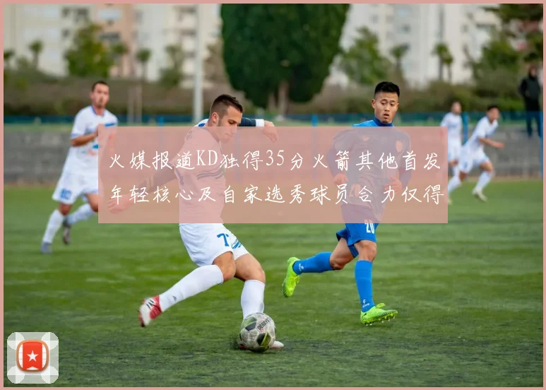火媒报道KD独得35分火箭其他首发年轻核心及自家选秀球员合力仅得42分