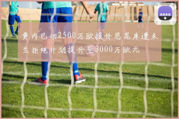 费内巴切2500万欧报价恩昆库遭米兰拒绝计划提升至3000万欧元