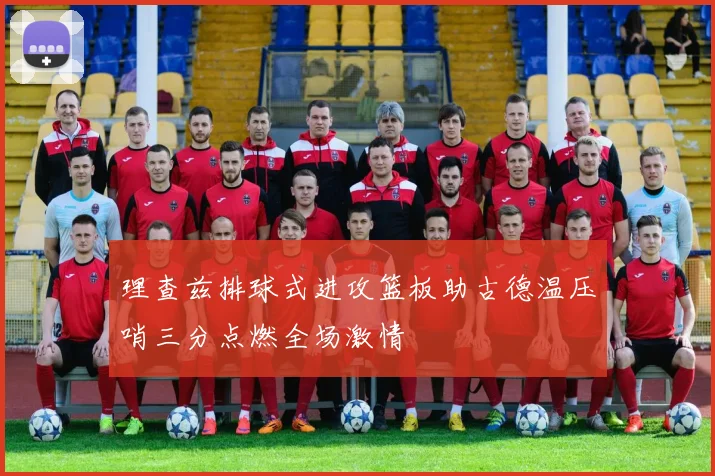 理查兹排球式进攻篮板助古德温压哨三分点燃全场激情