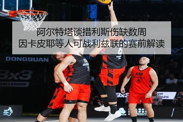 阿尔特塔谈措利斯伤缺数周 因卡皮耶等人可战利兹联的赛前解读